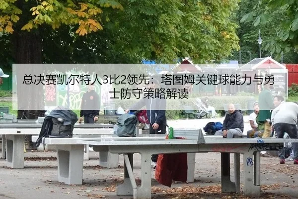 总决赛凯尔特人3比2领先：塔图姆关键球能力与勇士防守策略解读