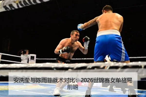 安洗莹与陈雨菲战术对比：2026世锦赛女单格局前瞻
